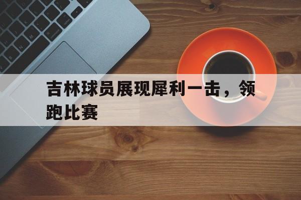 吉林球员展现犀利一击，领跑比赛